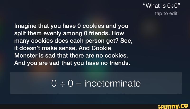 Imagine that you have 0 cookies and you
split them evenly among O friends. How
many cookies does each person get? See,
it doesn’t make sense. And Cookie
Monster is sad that there are no cookies.
And you are sad that you have no friends.
0 + 0 =
indeterminate