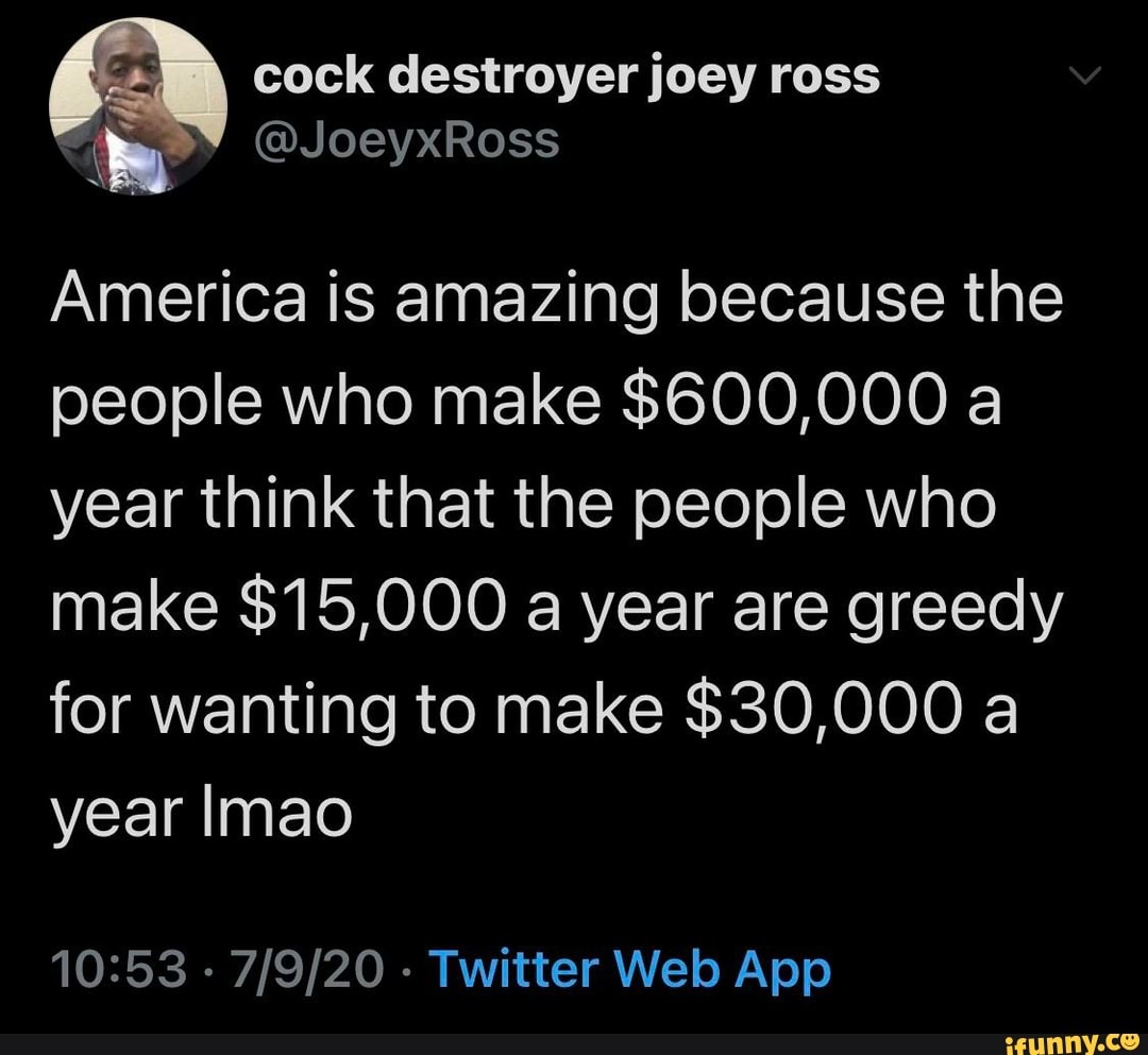 sr cock destroyer joey ross
America is amazing because the
people who make $600,000 a
year think that the people who
make $15,000 a year are greedy
for wanting to make $30,000 a
year Imao
10:53
Twitter Web App