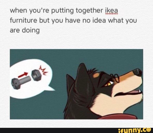 when you're putting together ikea furniture but you have no idea what you are doing