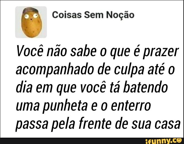 Você não sabe o que é prazer
acompanhado de culpa até o
dia em que você tá batendo
uma punheta e o enterro
passa pela frente de sua casa