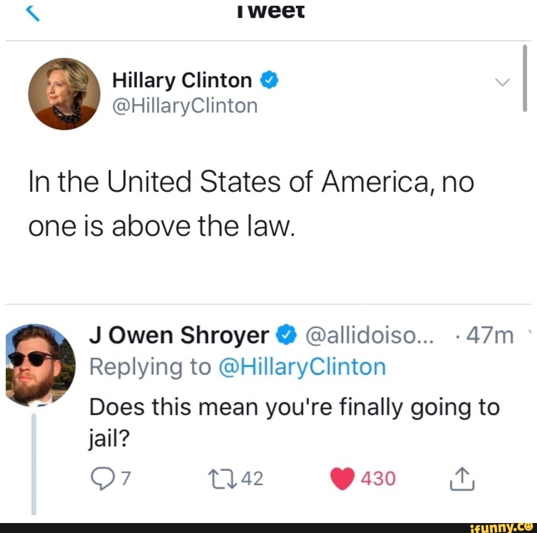 Hillary Clinton @
@HillaryClinton
In the United States of America, no one is above the law.
J Owen Shroyer @allidoiso....
Replying to @HillaryClinton
Does this mean you're finally going to jail?
430