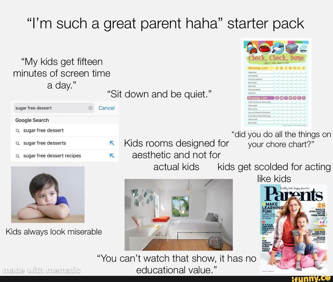 "l'm such a great parent haha" starter pack
"My kids get fifteen minutes of screen time a day."
"Sit down and be quiet."
sugar free dessert Cancel
Google Search
Q_ sugar free dessert
"did you do all the things on
Kids rooms designed for _your chore chart?"
aesthetic and not for actual kids kids get scolded for acting
like kids
Kids always look miserable
"You can't watch that show, it has no
Q_ sugar free desserts
Q_ sugar free dessert recipes