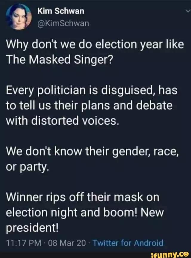 Kim Schwan y
Why don't we do election year like
The Masked Singer?
Every politician is disguised, has
to tell us their plans and debate
with distorted voices.
We don't know their gender, race,
or party.
Winner rips off their mask on
election night and boom! New
president!
08 Mar 20
Twitter for Android