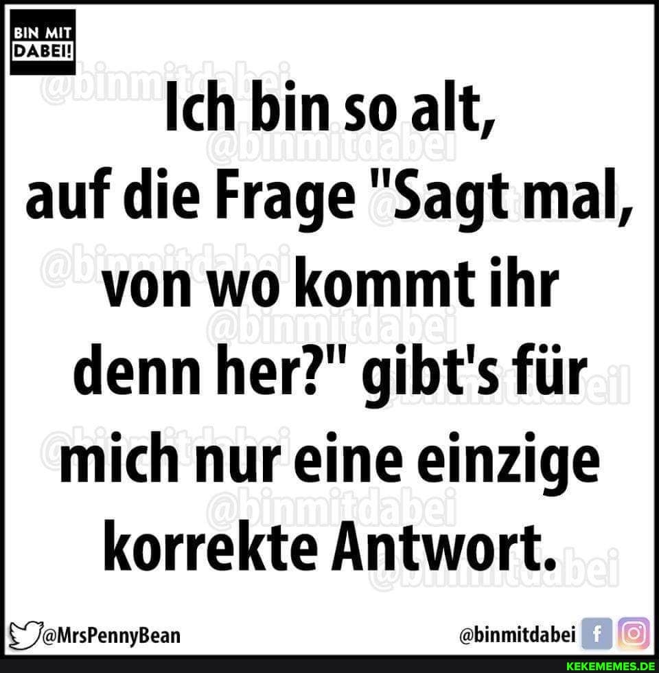 Ich bin so alt,
auf die Frage "Sagt mal,
von wo kommt ihr
denn her?" gibt's für
mich nur eine einzige
korrekte Antwort.