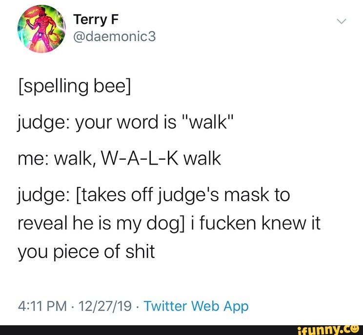 W [spelling bee] judge: your word is "walk" judge: [takes off judge's mask  to reveal he is my dog] i fucken knew it you piece of shit 4:11 PM Twitter  Web App -