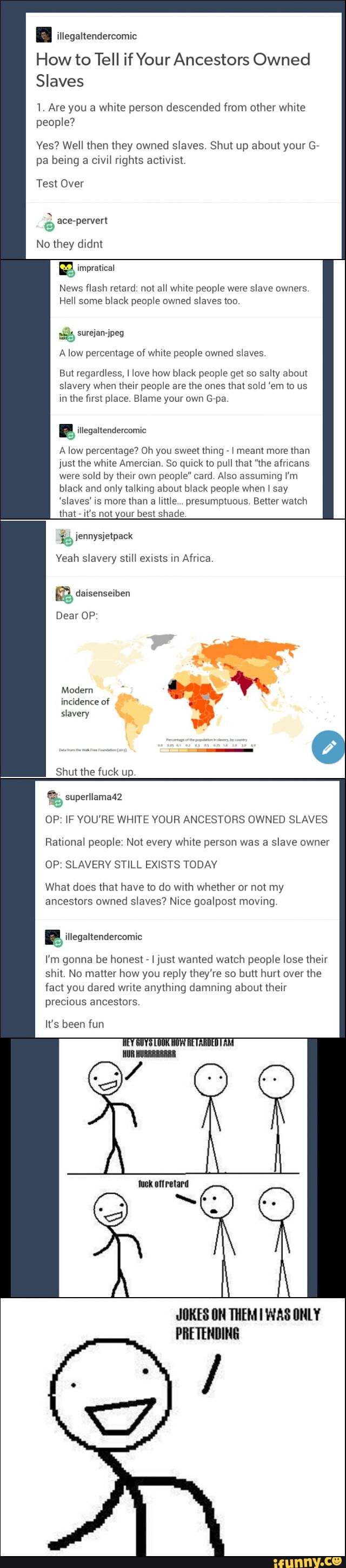 . illegaltendercomic
How to Tell if Your Ancestors Owned
Slaves
1. Are you a white person descended from other white
people?
Yes? Well then they owned slaves. Shut up about your G-
pa belng a cIvH rights acllwst,
Test Over
© ace-perverl
No they didnl
gª
News flash retard not an Whale people were slave owners
HeH some black peopwe owned slaves too
% suvejanj'peg
A low percentage of while people owned sieves
But regardless, I love how black peop‘e get so sally about
slavery when their people are me ones mat sold 'em m us
the first place. Blame Grpa.
A low percentage? Oh you sweenhmg -
& meam more man
Jusl the white Amemian. 80 quick lo puH that ”the afncans
were
sold by meu own
peop‘e" card A‘so assummg i'm
only Ia‘kmg people say
‘slaves’ xs more than a lime .presumptuous Better watch
that
'
IK'S not Our DESK shade
s>avery
Dea OP
Modern '
“