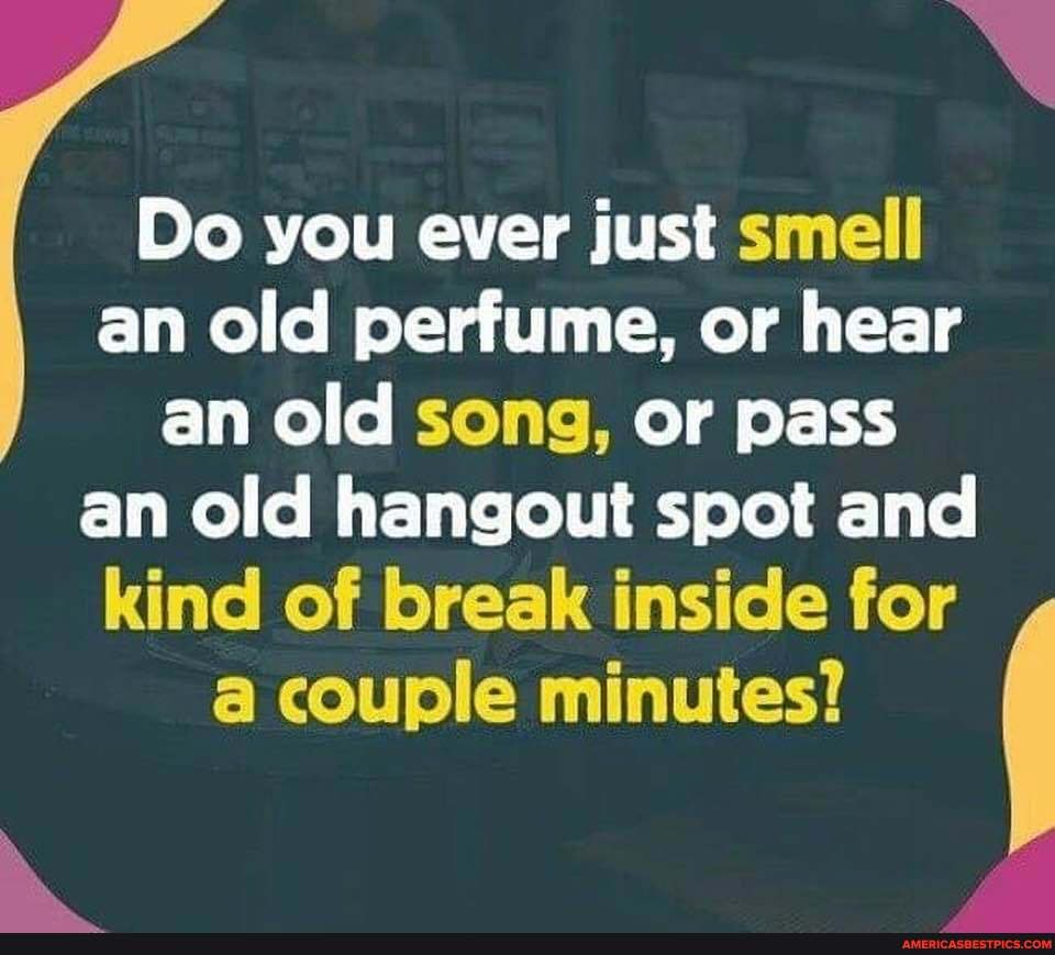 Do you ever just smell an old perfume, or hear an old song, or pass an old hangout spot and kind of break inside for a couple minutes?