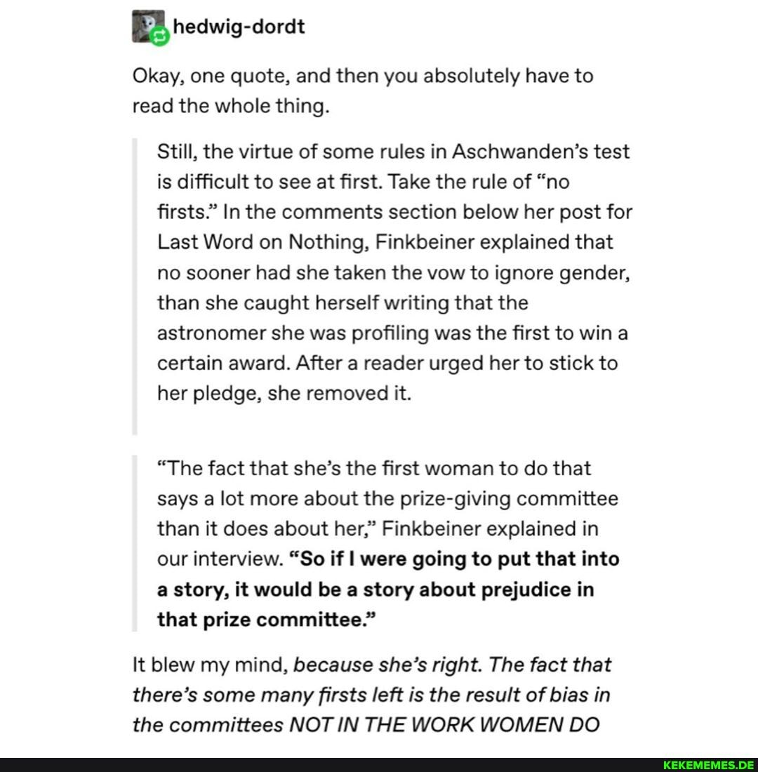BB redwig-dordt
Okay, one quote, and then you absolutely have to read the whole thing.
Still, the virtue of some rules in Aschwanden's test is difficult to see at first. Take the rule of "no firsts." In the comments section below her post for
Last Word on Nothing, Finkbeiner explained that no sooner had she taken the vow to ignore gender, than she caught herself writing that the astronomer she was profiling was the first to win a certain award. After a reader urged her to stick to her pledge, she removed it.
"The fact that she's the first woman to do that says a lot more about the prize-giving committee than it does about her," Finkbeiner explained in our interview. "So if I were going to put that into a story, it would be a story about prejudice in that prize committee."
It blew my mind, because she's right. The fact that there's some many firsts left is the result of bias in the committees NOT IN THE WORK WOMEN DO