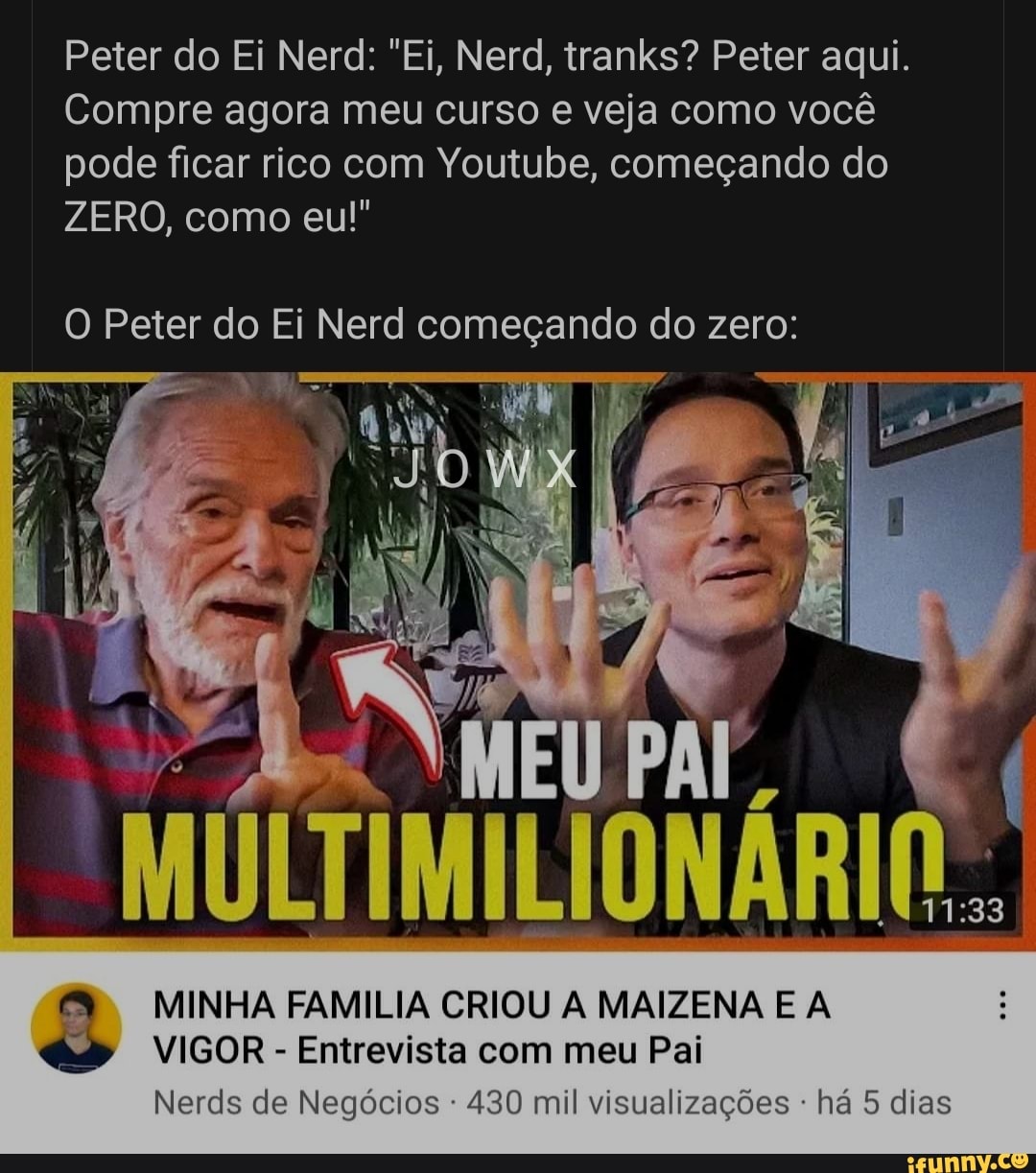 Peter do Ei Nerd: "Ei, Nerd, tranks? Peter aqui.
Compre agora meu curso e veja como você pode ficar rico com Youtube, começando do
ZERO, como eu!"
O Peter do Ei Nerd começando do zero:
MINHA FAMILIA CRIOU A MAIZENA E A VIGOR - Entrevista com meu Pai
Nerds de Negócios 430 mil visualizações - há 5 dias
Ca