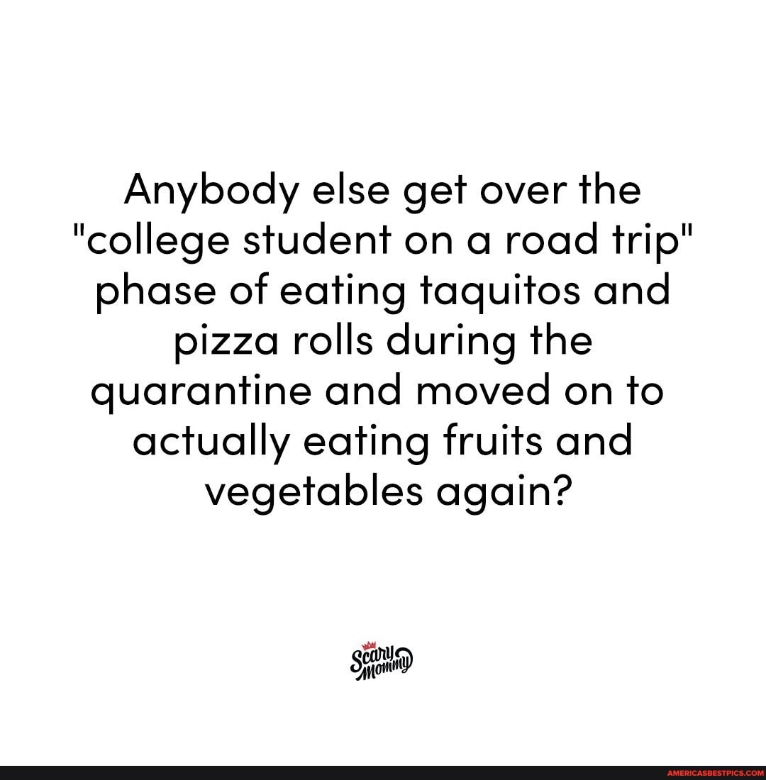 Anybody else get over the
"college student on a road trip" phase of eating taquitos and pizza rolls during the quarantine and moved on to actually eating fruits and vegetables again?