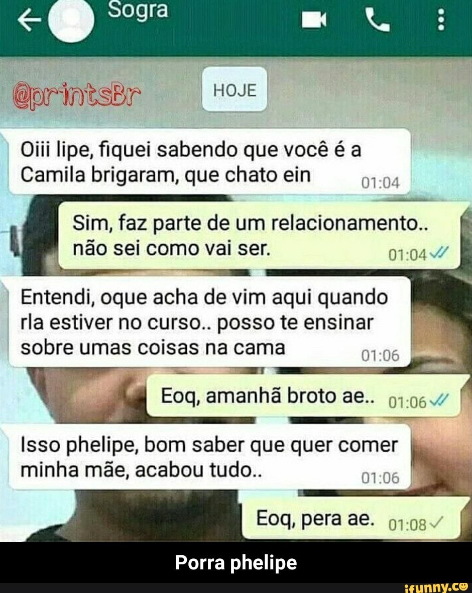 Oiii lipe, fiquei sabendo que você é a
Camila brigaram, que chato ein
Sim, faz parte de um relacionamento..
nao sei como vai ser. 01:044/
OS
Entendi, oque acha de vim aqui quando
rla estiver no curso.. possote ensinar
sobre umas coisas na cama Te
si
Eoq, amanhã broto ae.. 91.064
Isso phelipe, bom saber que quer comer
minha mae, acabou tudo..
ATE
Porra phelipe - Porra phelipe