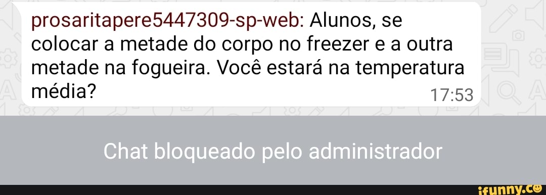 prosaritapere5447309-sp-web: Alunos, se colocar a metade do corpo no freezer e a outra
metade na fogueira. Você estará na temperatura média?
Chat bloqueado pelo administrador