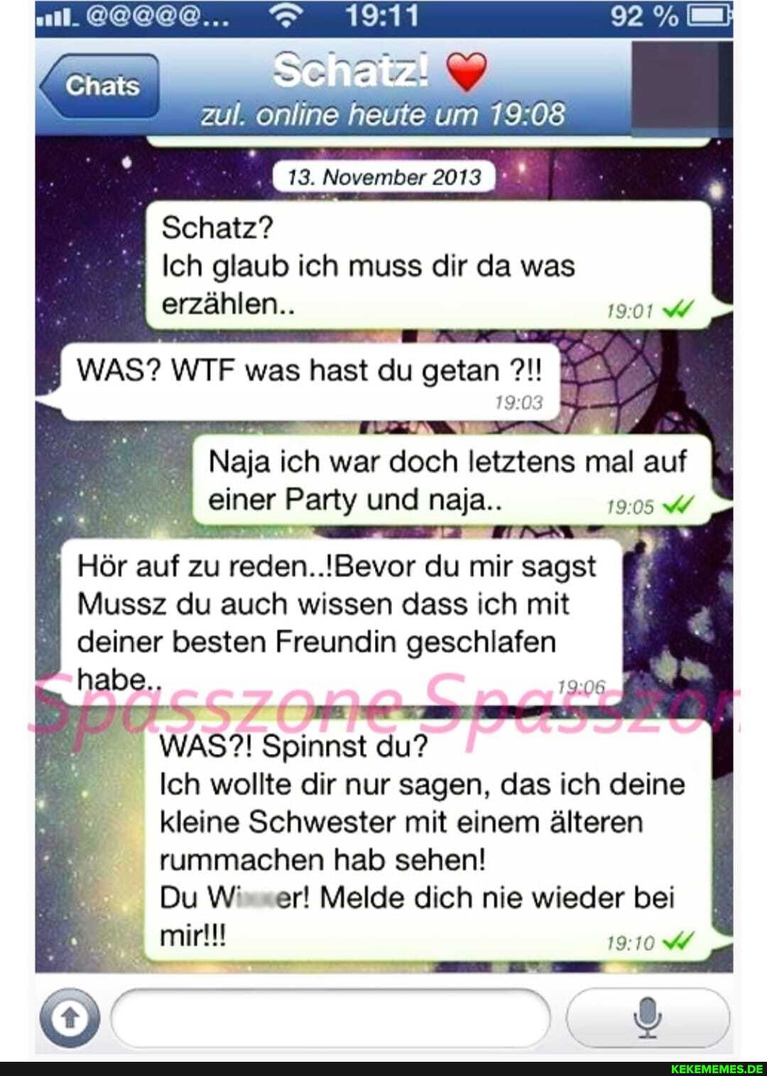 zul. online heute um
13. November 2013
Schatz?
Ich glaub ich muss dir da was erzählen..
WAS? WTF was hast du getan
Naja ich war doch letztens mal auf
einer Party und naja..
Hör auf zu reden. .!Bevor du mir sagst I
Mussz du auch wissen dass ich mit
deiner besten Freundin geschlafen
habe..
WAS?! Spinnst du?
Ich wollte dir nur sagen, das ich deine
kleine Schwester mit einem älteren
rummachen hab sehen!
Du W' er! Melde dich nie wieder bei mir!!!