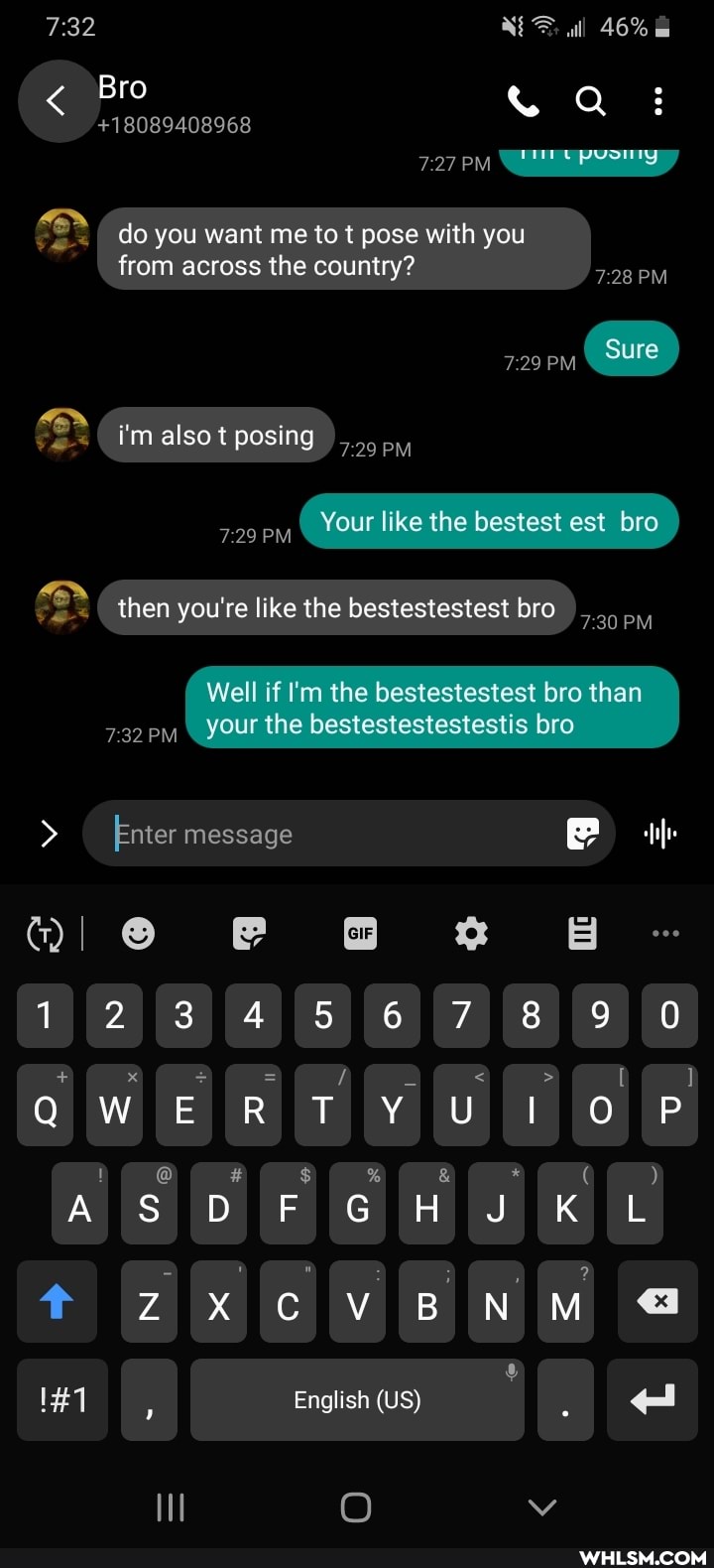 all 46%
Bro
+18089408968
727 \
PM
Sure
do you want me to t pose with you from across the country?
& i'm also t posing 729
729 Your like the bestest est bro then you're like the bestestestest bro
Well if I'm the bestestestest bro than your the bestestestestestis bro
7 32
> Enter message
QI FF BB
123 45 67 8
QW R T OO P
OF OF ar
DF GH KLL NO ZX CV BNM English (US)