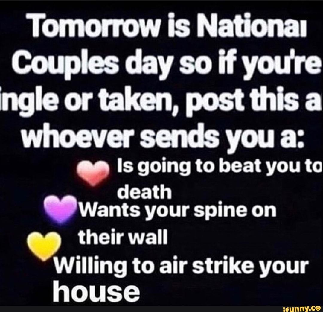 Tomorrow is National
Couples day so if you're ngle or taken, post this a
whoever sends you as
Is going to beat you ta
death
Wants your spine on
their wall
Willing to air strike your house