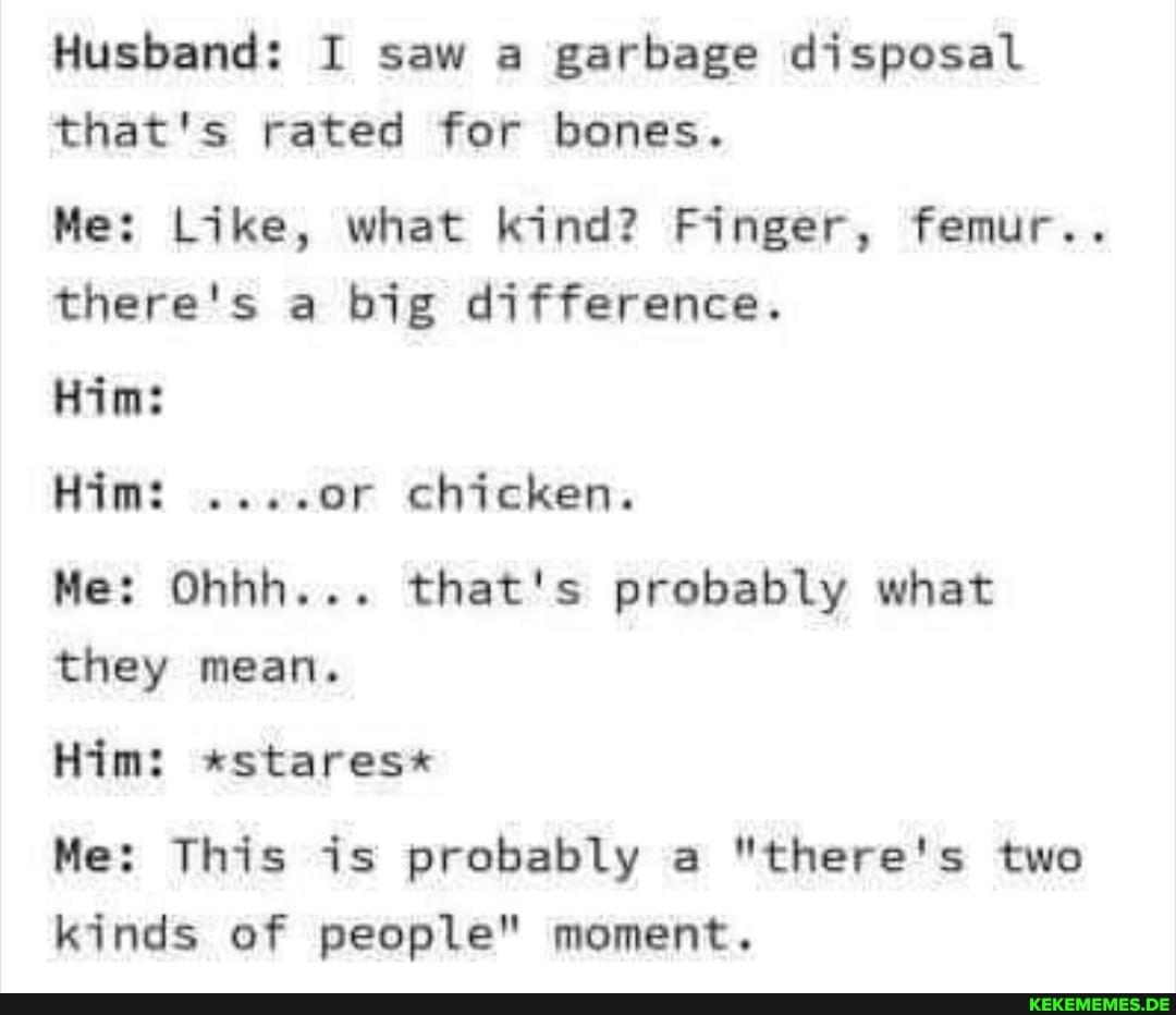 Husband: I saw a garbage disposal that's rated for bones.
Me: Like, what kind? Finger, femur..
there's a big difference.
Him:
Him: ....or chicken.
Me: Ohhh... that's probably what they mean.
Him: *stares*
Me: This is probably a "there's two kinds of people" moment.
