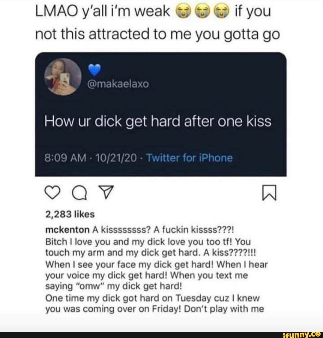 LMAO y'all i'm weak if you not this attracted to me you gotta go
How ur dick get hard after one kiss
AM "or one
VAV W
2,283 likes
mckenton A kissssssss? A fuckin kissss???!
Bitch I love you and my dick love you too tf! You touch my arm and my dick get hard. A kiss????!!!
When I see your face my dick get hard! When I hear your voice my dick get hard! When you text me saying "omw" my dick get hard!
One time my dick got hard on Tuesday cuz I knew you was coming over on Friday! Don't play with me