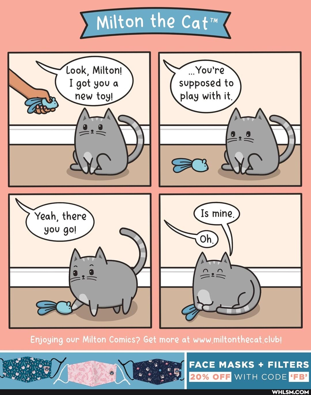 Milton the
Look, Milton! You're
I got you supposed to
play
Yeah, there
you gol
Enjoying our Milton Comics? Get more at www miltonthecat club!
FACE MASKS FILTERS
ooe EY