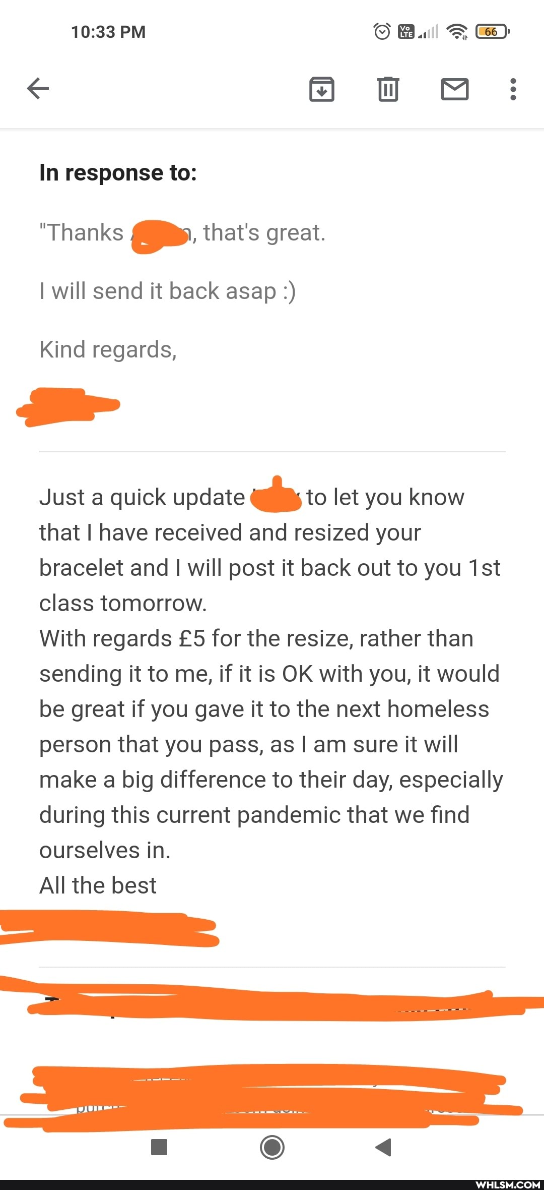PM
OH ww MMM:
In response to:
"Thanks that's great.
I will send it back asap
Kind regards,
Just a quick update to let you know that I have received and resized your bracelet and I will post it back out to you Ist class tomorrow.
With regards for the resize, rather than sending it to me, if it is OK with you, it would be great if you gave it to the next homeless person that you pass, as I am sure it will make a big difference to their day, especially during this current pandemic that we find ourselves in.
All the best