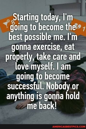Starting today, I'm going to become the best possible me. I'm gonna exercise, eat
properly, take care and love myself. am going to become successful. Nobody or anything is gonna hold me back!
