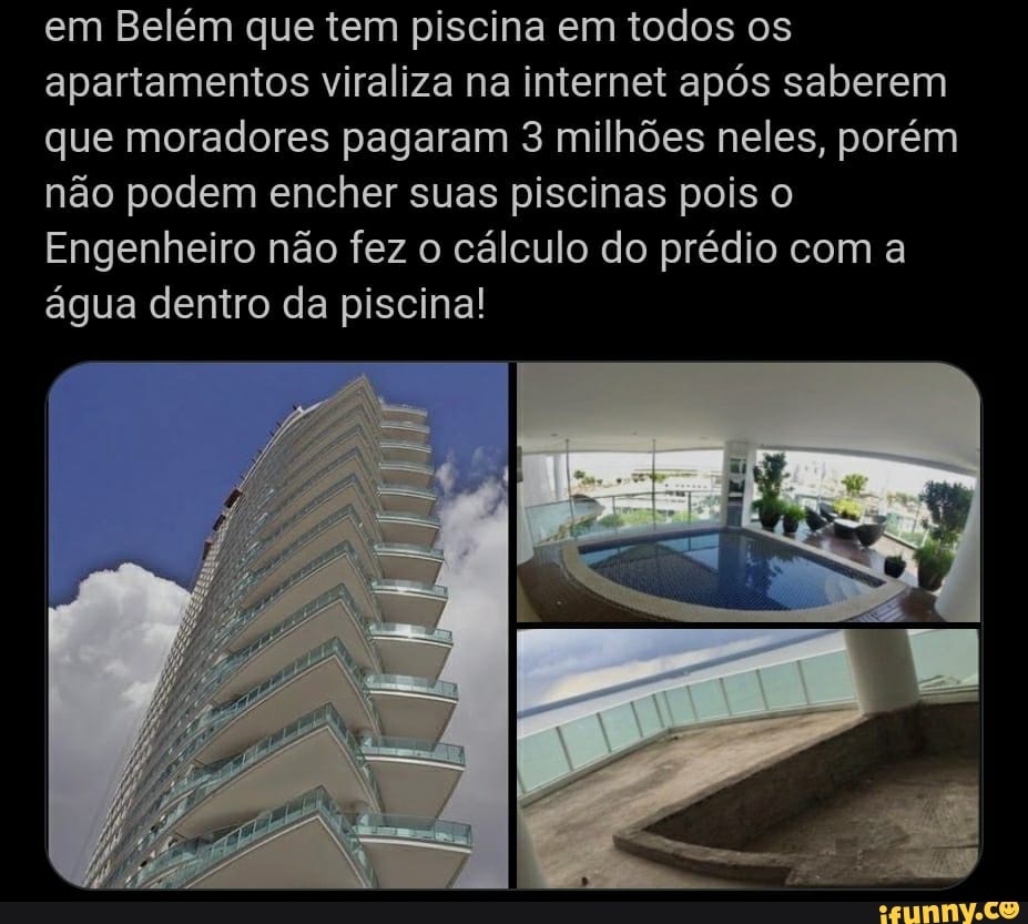 em Belém que tem piscina em todos os apartamentos viraliza na internet após saberem que moradores pagaram 3 milhões neles, porém não podem encher suas piscinas pois o
Engenheiro não fez o cálculo do prédio com a água dentro da piscina!
