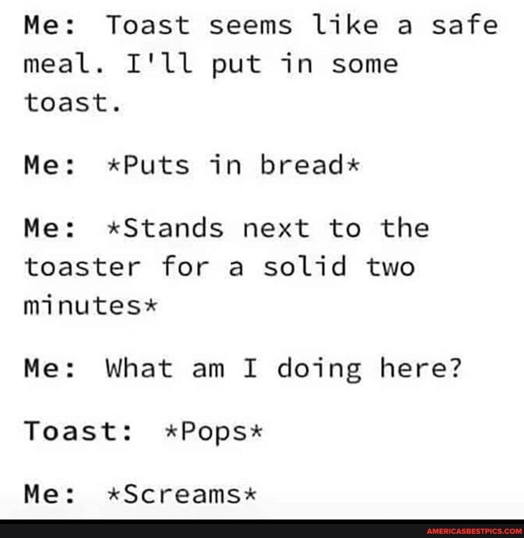 Me: Toast seems like a safe meal. I'll put in some toast.
Me: *Puts in bread*
Me: x*Stands next to the toaster for a solid two minutes*
Me: What am I doing here?
Toast: *Pops*
Me: x*Screams*