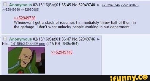 Anonymous No.62949740 " >"520407a6 ""52940676
552950085
>>52949736
'Whenever I get a stack of resumes I immediately throw half of them in the garbage. don't want unlucky people working in our department.
Anonymous 47 No
File: 1419653428569 pna (215 KB, 640x464)
>>52949740