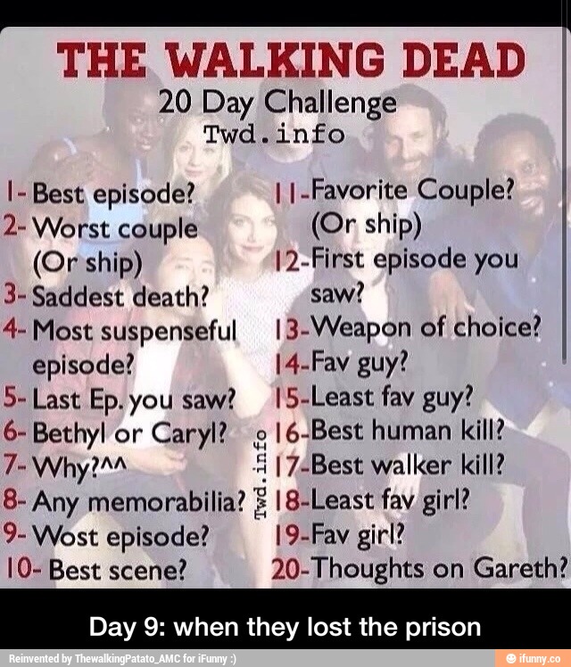 THE WALKING DEAD
20 Day Challenge
de
.
info
I- Best episode? I I.Favoríte Couple?
2-Wors1: couple (OF Ship)
(Or ship) I2.First episode you
3- Saddest death? saw?
4- Most suspenseful l3-Weapon of choice?
episode? I4.Fav guy!
5- Last Ep. you saw? l5-Least fav guy?
6- Bethyl or
Caryl? 8
16.Best human kill?
7- Why?AA lg“ I 7-Best walker kill?
3- Any memorabiliaZE lB-Least fav girl?
9- Wost episode? l9-Fav girl?
IO- Best scene? 20-Thoughts on
Gareth?
Day 9: when they lost the prison - Day 9: when they lost the prison