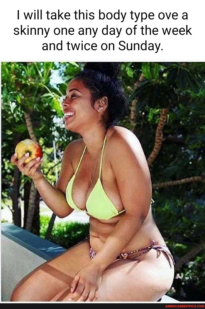 I will take this body type ove a skinny one any day of the week and twice on Sunday.