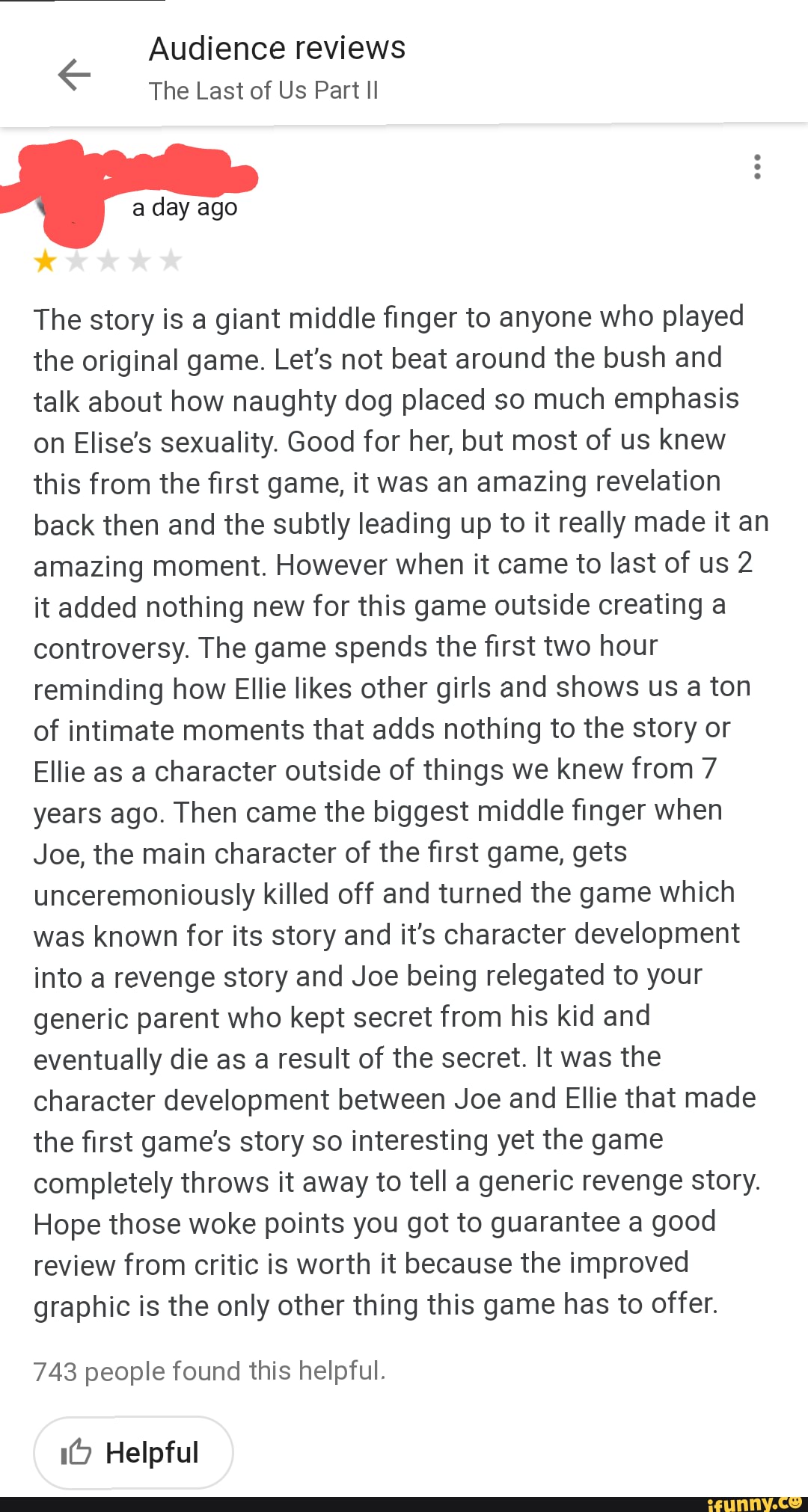 Audience reviews
The Last of Us Part II
The story is a giant middle finger to anyone who played the original game. Let's not beat around the bush and talk about how naughty dog placed so much emphasis on Elise's sexuality. Good for her, but most of us knew this from the first game, it was an amazing revelation back then and the subtly leading up to it really made it an amazing moment. However when it came to last of us 2 it added nothing new for this game outside creating a controversy. The game spends the first two hour reminding how Ellie likes other girls and shows us a ton of intimate moments that adds nothing to the story or
Ellie as a character outside of things we knew from 7 years ago. Then came the biggest middle finger when
Joe, the main character of the first game, gets unceremoniously killed off and turned the game which was known for its story and it's character development into a revenge story and Joe being relegated to your generic parent who kept secret from his kid and eventually die as a result of the secret. It was the character development between Joe and Ellie that made the first game's story so interesting yet the game completely throws it away to tell a generic revenge story.
Hope those woke points you got to guarantee a good review from critic is worth it because the improved graphic is the only other thing this game has to offer.
743 people found this helpful.
Helpful