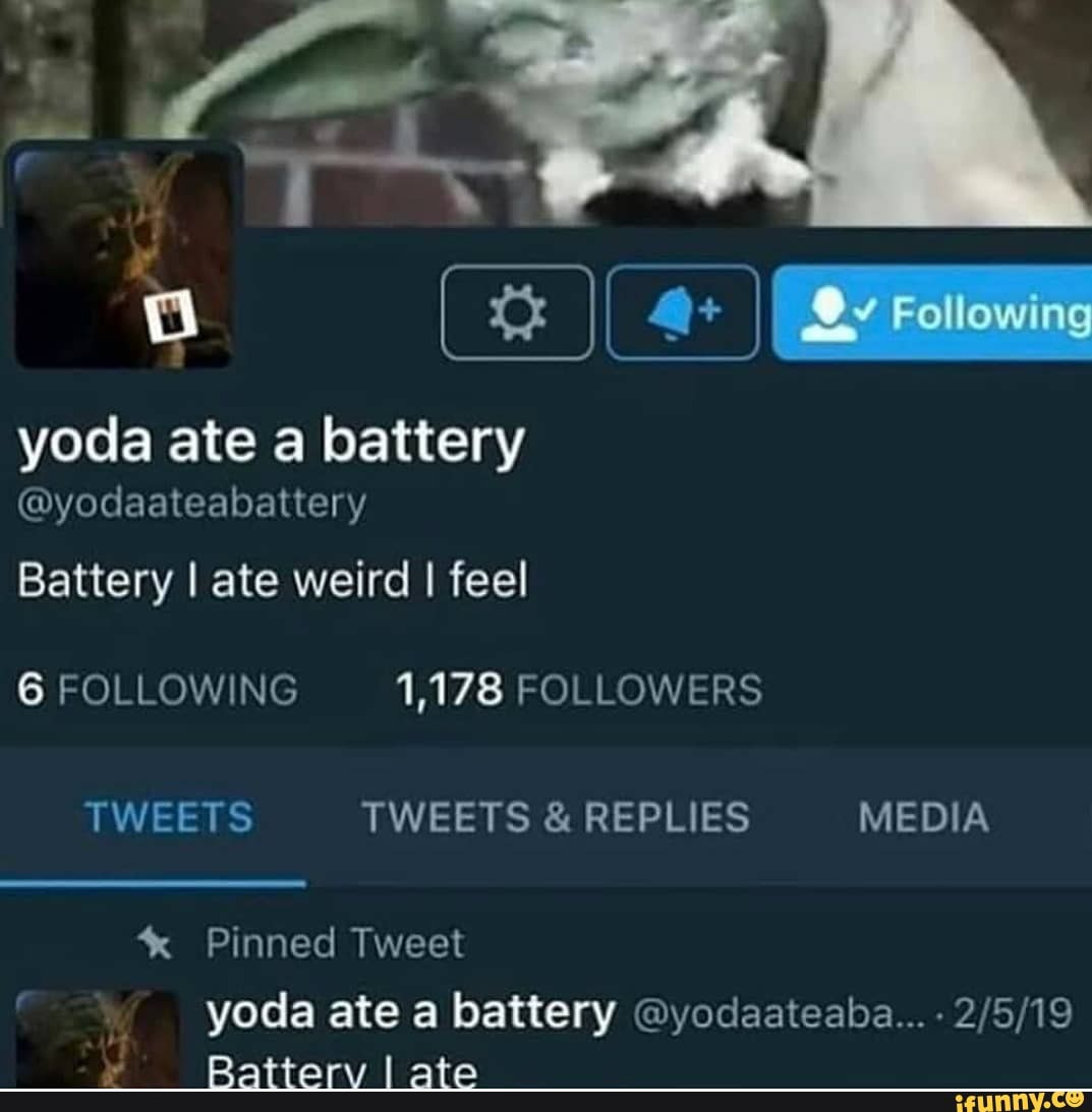 I_ I Rziiowing
yoda ate a battery
@yodaateabattery
Battery I ate weird I feel
6 FOLLOWING 1,178 FOLLOWERS TWEETS TWEETS & REPLIES MEDIA
* Pinned Tweet
yoda ate a battery @yodaateaba... -
all