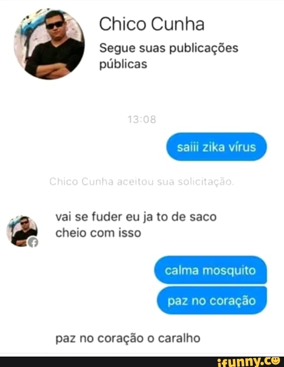 é
Chico Cunha
Segue suas publicações
públicas
saiii zika vírus
vai se fuder eu ja to de saco
cheio com isso
calma mosquito
paz no coração
paz no coração o caralho