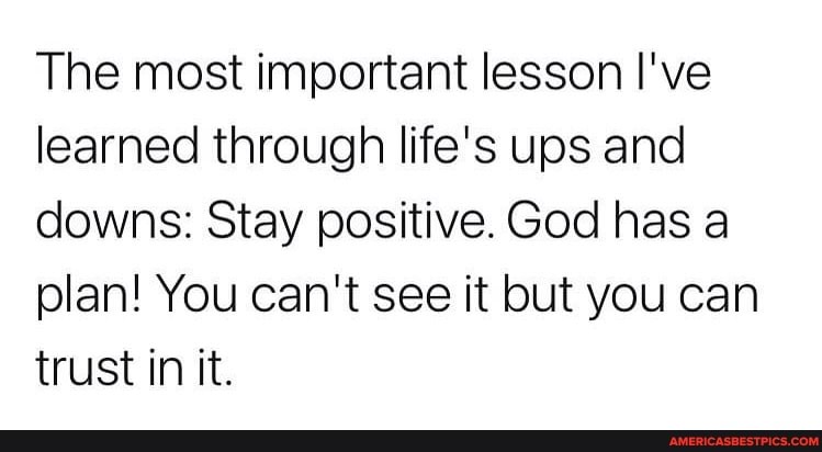 The most important lesson I've learned through life's ups and downs: Stay positive. God has a plan! You can't see it but you can trust in it.