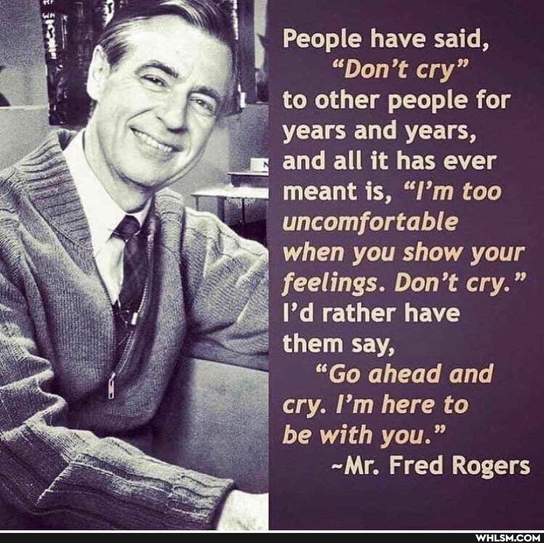 People have said,
"Don't cry"
to other people for
years and years,
and all it has ever
meant is, "/'m too uncomfortable when you show your feelings. Don't cry."
I'd rather have them say,
"Go ahead and cry. I'm here to be with you."
~Mr. Fred Rogers