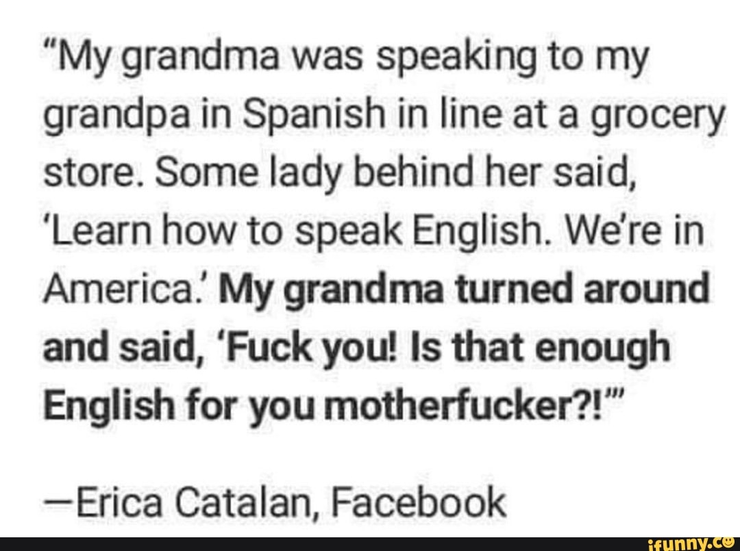"My grandma was speaking to my
grandpa in Spanish in line at a grocery
store. Some lady behind her said,
'Learn how to speak English. We're in
America. My grandma turned around
and said, 'Fuck you! Is that enough
English for you motherfucker?!"
-Erica Catalan, Facebook