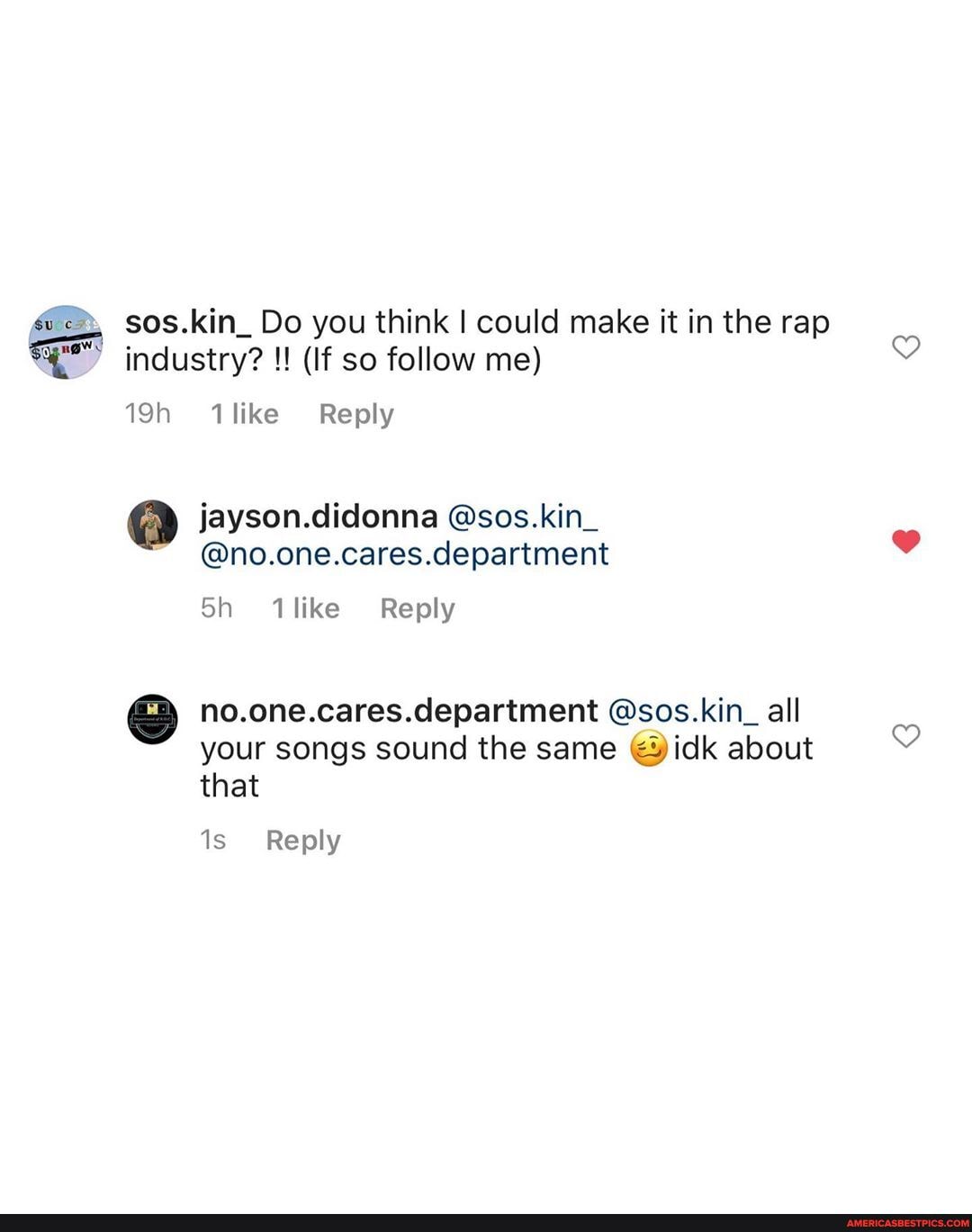 sos.kin_Do you think I could make it in the rap industry? (If so follow me)
1like Reply
jayson.didonna @sos.kin_
@no.one.cares.department
no.one.cares.department @sos.kin_ all your songs sound the same about that
Reply
