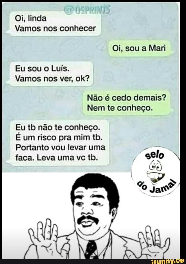 Oi, linda
Vamos nos conhecer
Eu sou o Luís.
Vamos nos ver, ok?
Não é cedo demais?
Nem te conheço.
Eu tb não te conheço.
É um risco pra mim tb.
Portanto vou levar uma wa
faca. Leva uma ve tb.
Ca