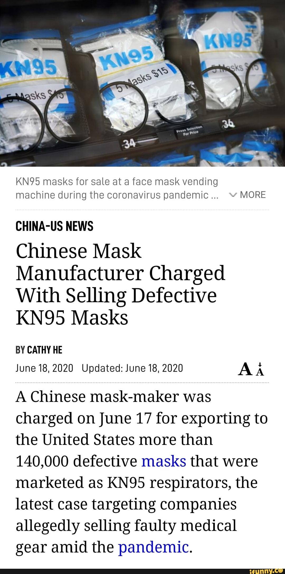 KN95 masks for sale at a face mask vending
machine during the coronavirus pandemic... "MORE
CHINA-US NEWS
Chinese Mask
Manufacturer Charged
With Selling Defective
KN95 Masks
BY CATHY HE
June 18,2020 Updated: June 18, 2020 AA
A Chinese mask-maker was
charged on June 17 for exporting to
the United States more than
140,000 defective masks that were
marketed as KN95 respirators, the
latest case targeting companies
allegedly selling faulty medical
gear amid the pandemic.