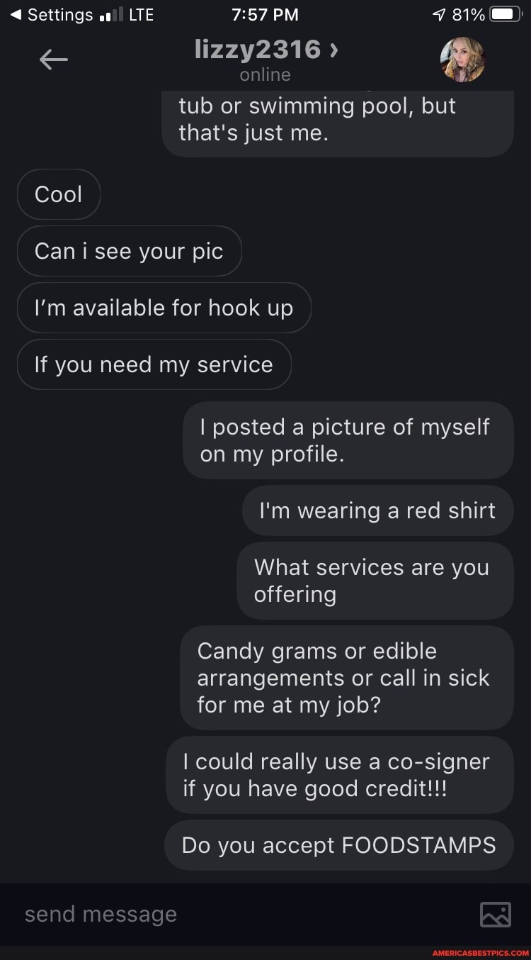Settings at!! LIE PM 31%
lizzy2316
online
tub or swimming pool, but that's just me.
Cool
Can i see your pic
I'm available for hook up
If you need my service
I posted a picture of myself on my profile.
I'm wearing a red shirt
What services are you offering
Candy grams or edible arrangements or call in sick for me at my job?
I could really use a co-signer if you have good credit!!!
Do you accept FOODSTAMPS
send message