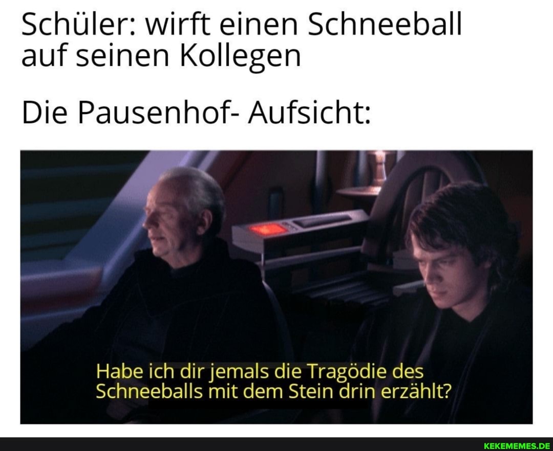 Schüler: wirft einen Schneeball auf seinen Kollegen
Die Pausenhof- Aufsicht:
Habe ich dir jemals die Tragödie des
Schneeballs mit dem Stein drin erzählt?