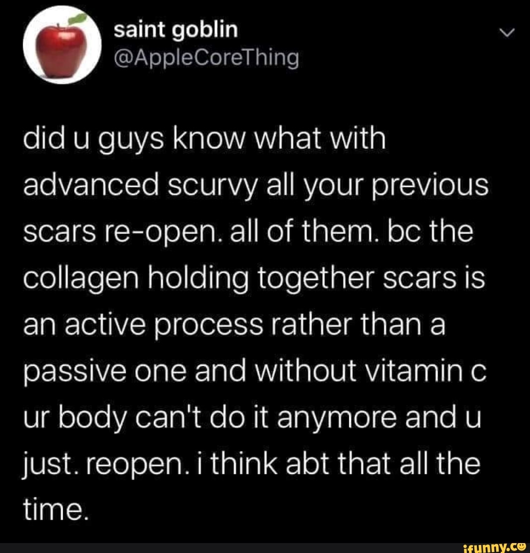 did u guys know what with
advanced scurvy all your previous
scars re-open. all of them. bc the
collagen holding together scars is
an active process rather than a
passive one and without vitamin c
ur body can't do it anymore and u
just. reopen. i think abt that all the
time.
