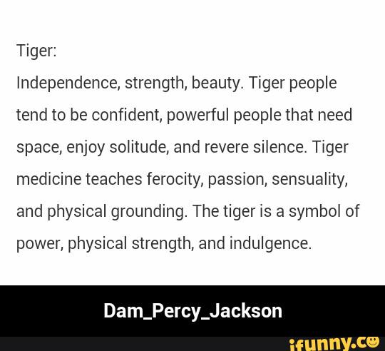 Tiger:
Independence, strength, beauty. Tiger people
tend to be confident, powerful people that need
space, enjoy soIitude, and revere silence. Tiger
medrcine teaches ferocity, passxon, sensuality,
and physical grounding. Thetiger is a symbd of
power, physical strength, and indulgence.
Dam_Percy_Jackson - Dam_Percy_Jackson