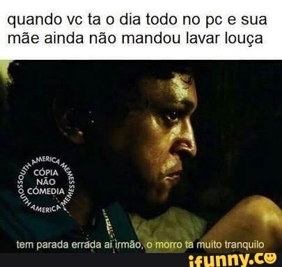 quando vc ta o dia todo no pc e sua
mãe ainda não mandou lavar louça
tem parada erráda ai
irmão,
6 morro ta muito tranquilo