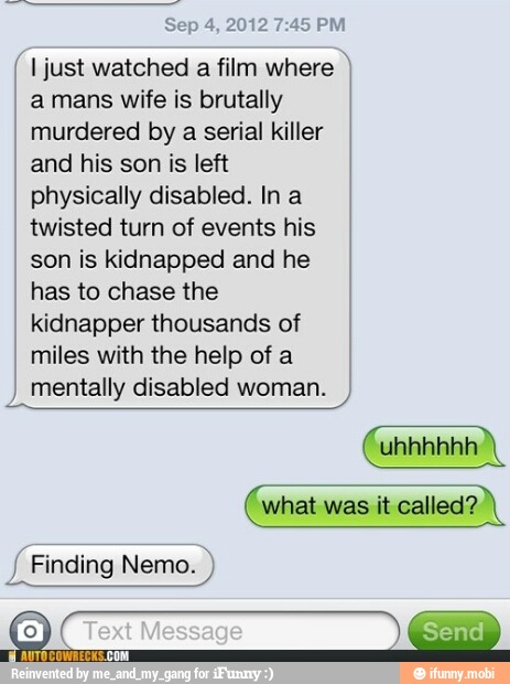 Sep 4, 2012 7:45 PM I just watched
a film where I
a mans wife is brutally
murdered by a serial killer
I
and his son is left I
physically disabled. Ina
twisted turn of events his
son is kidnapped and he
has to chase the
kidnapper thousands of
miles with the help of a
mentally disabled woman.
what was it called?
J
Finding Nemo.