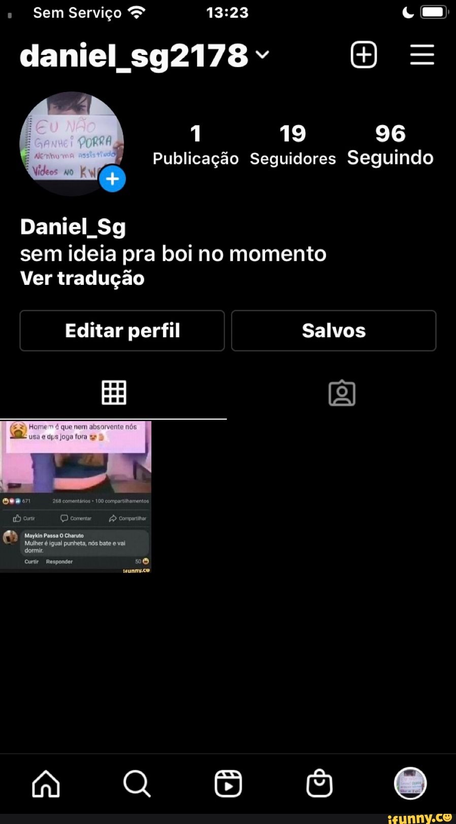 " Sem Serviço >
daniel sg2178" =
1 19 96
Publicação Seguidores Seguindo
Daniel Sg sem ideia pra boi no momento
Ver tradução
Editar perfil Salvos
EB
tumintosao uo
Mulher é igual punheta, nós bate e vai dormir,
Curtir Responder
tunnvco
n. o 8 oe