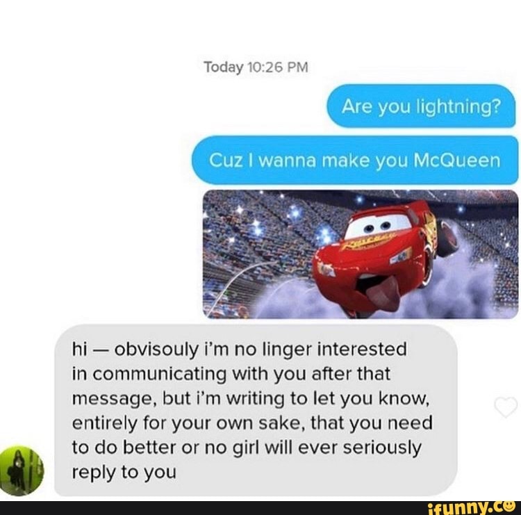 Today 10:26 PM
Are lightning?
Cuz I wanna make you McQueen
hi
obvisouly i'm no linger interested
in communicating with you after that
message, but i'm writing to let you know,
entirely for your own sake, that you need
to do better or no girl will ever seriously
reply to you