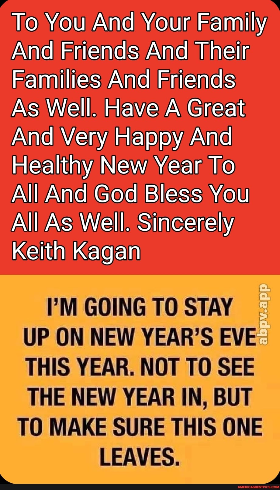 To You And Your Family
And Friends And Their
Families And Friends
As Well. Have A Great
And Very Happy And
Healthy New Year To
All And God Bless You
All As Well. Sincerely
Keith Kagan
I'M GOING TO STAY UP ON NEW YEAR'S EVE THIS YEAR. NOT TO SEE
THE NEW YEAR IN, BUT TO MAKE SURE THIS ONE LEAVES.