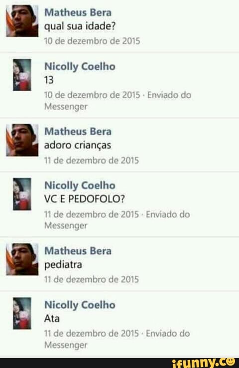 Matheus Bera
qual sua idade?
10 de dezembro de 2015
Nicolly Coelho
13
10 de dezembro de 2015 Enviado do
Messenger
Matheus Bera
adoro crianças
11 de dezembro de 2015
Nicolly Coelho
N de dezembro de 2015
Enviado do
Messenger
Matheus Bera
pediatra
1 de dezembro de 2015
ç
Nicolly Coelho
i
4
Ata
1 de dezembro de 2015
Enviado do
Messenger