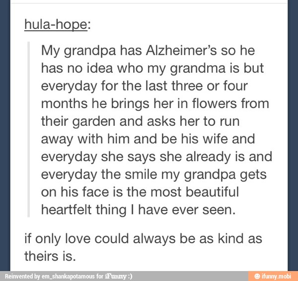hula-hope:
My grandpa has Alzheimer's so he
has no idea who my grandma is but
everyday for the last three or four
months he brings her in flowers from
their garden and asks her to run
away with him and be his wife and
everyday she says she already is and
everyday the smile my grandpa gets
on his face is the most beautiful
heartfelt thing I have ever seen.
if only love could always be as kind as
theirs is.