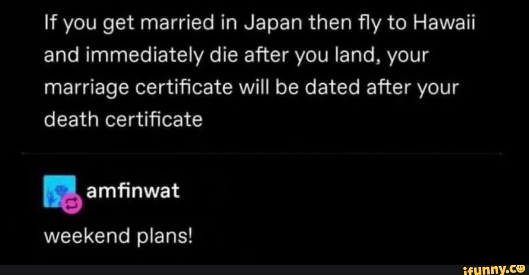 If you get married in Japan then fly to Hawaii
and immediately die after you land, your
marriage certificate will be dated after your
death certificate
E amfinwat